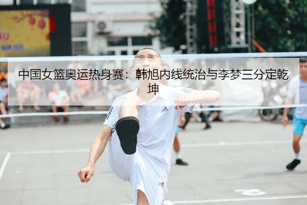 中国女篮奥运热身赛：韩旭内线统治与李梦三分定乾坤