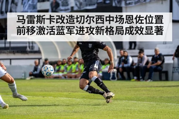 马雷斯卡改造切尔西中场恩佐位置前移激活蓝军进攻新格局成效显著