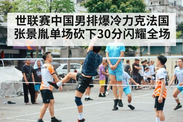世联赛中国男排爆冷力克法国 张景胤单场砍下30分闪耀全场