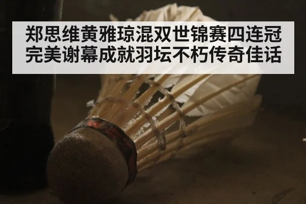 郑思维黄雅琼混双世锦赛四连冠完美谢幕成就羽坛不朽传奇佳话